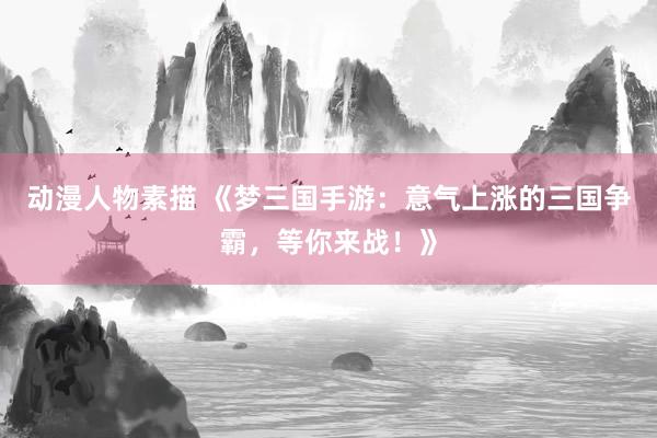 动漫人物素描 《梦三国手游：意气上涨的三国争霸，等你来战！》