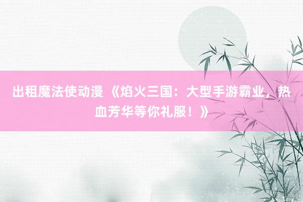 出租魔法使动漫 《焰火三国：大型手游霸业，热血芳华等你礼服！》