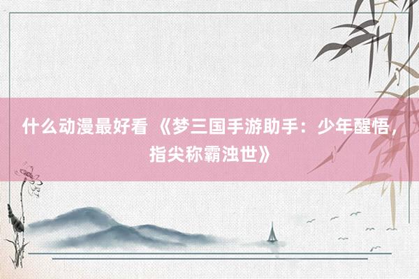 什么动漫最好看 《梦三国手游助手：少年醒悟，指尖称霸浊世》