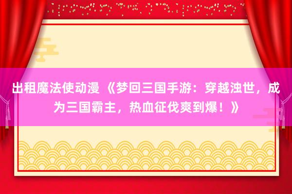 出租魔法使动漫 《梦回三国手游：穿越浊世，成为三国霸主，热血征伐爽到爆！》