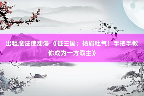 出租魔法使动漫 《征三国：扬眉吐气！手把手教你成为一方霸主》