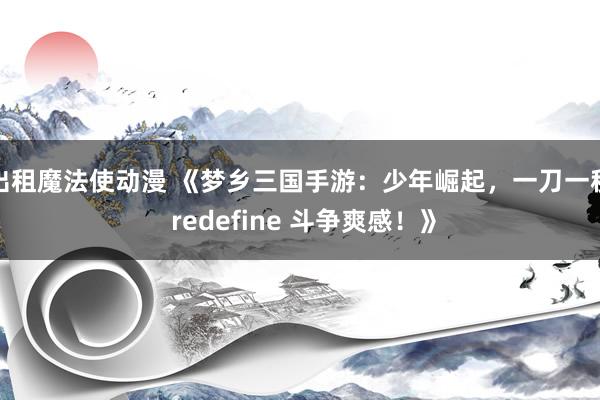 出租魔法使动漫 《梦乡三国手游：少年崛起，一刀一秒 redefine 斗争爽感！》