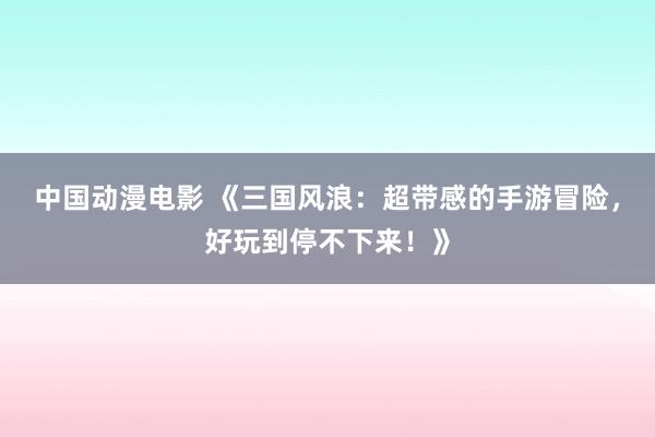 中国动漫电影 《三国风浪：超带感的手游冒险，好玩到停不下来！》