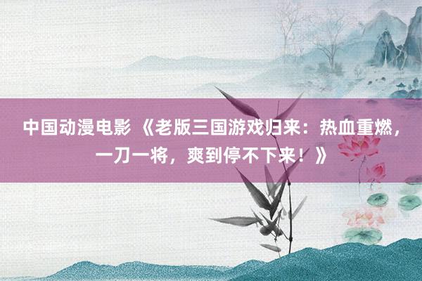 中国动漫电影 《老版三国游戏归来：热血重燃，一刀一将，爽到停不下来！》