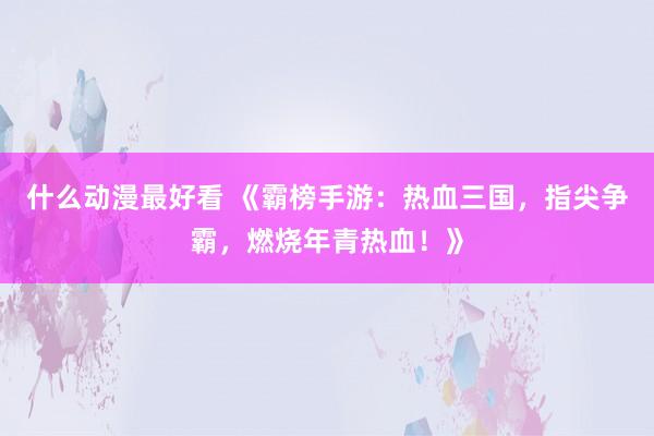 什么动漫最好看 《霸榜手游：热血三国，指尖争霸，燃烧年青热血！》