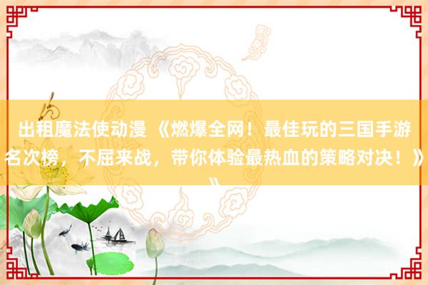 出租魔法使动漫 《燃爆全网！最佳玩的三国手游名次榜，不屈来战，带你体验最热血的策略对决！》