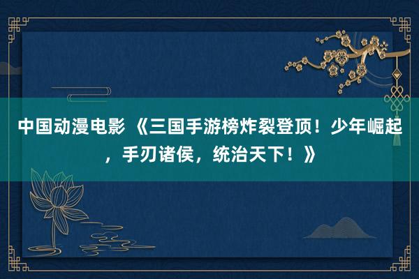 中国动漫电影 《三国手游榜炸裂登顶！少年崛起，手刃诸侯，统治天下！》