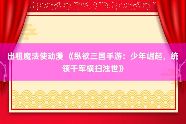 出租魔法使动漫 《纵欲三国手游：少年崛起，统领千军横扫浊世》