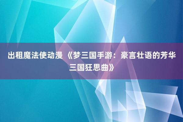 出租魔法使动漫 《梦三国手游：豪言壮语的芳华三国狂思曲》