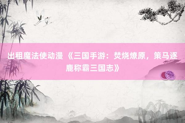 出租魔法使动漫 《三国手游：焚烧燎原，策马逐鹿称霸三国志》