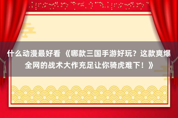 什么动漫最好看 《哪款三国手游好玩？这款爽爆全网的战术大作充足让你骑虎难下！》