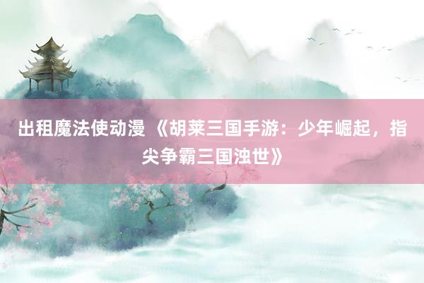 出租魔法使动漫 《胡莱三国手游：少年崛起，指尖争霸三国浊世》