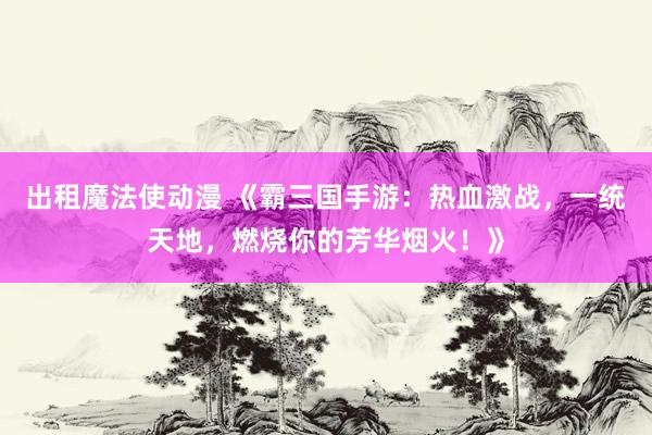 出租魔法使动漫 《霸三国手游：热血激战，一统天地，燃烧你的芳华烟火！》