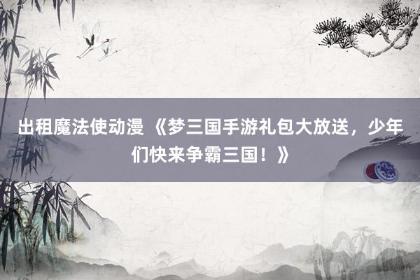 出租魔法使动漫 《梦三国手游礼包大放送，少年们快来争霸三国！》