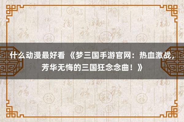 什么动漫最好看 《梦三国手游官网：热血激战，芳华无悔的三国狂念念曲！》