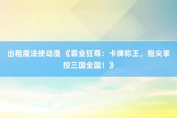 出租魔法使动漫 《霸业狂尊：卡牌称王，指尖掌控三国全国！》