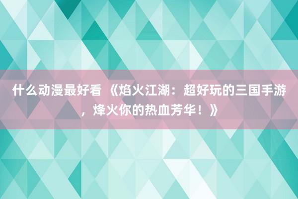 什么动漫最好看 《焰火江湖：超好玩的三国手游，烽火你的热血芳华！》
