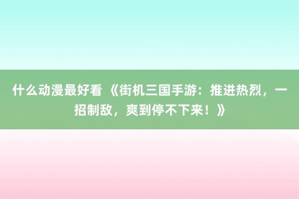 什么动漫最好看 《街机三国手游：推进热烈，一招制敌，爽到停不下来！》