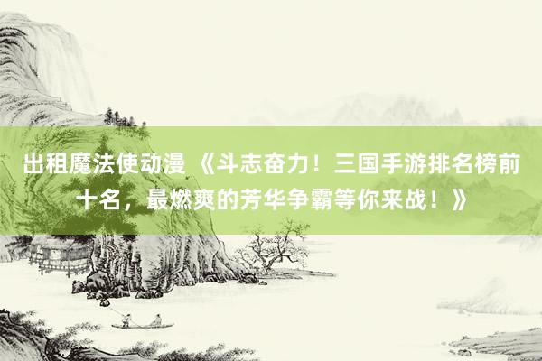 出租魔法使动漫 《斗志奋力！三国手游排名榜前十名，最燃爽的芳华争霸等你来战！》