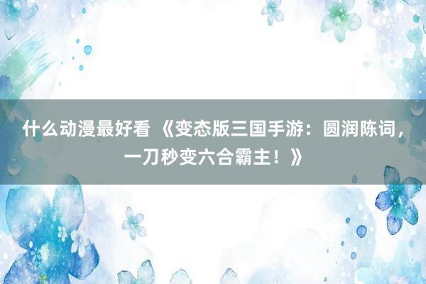 什么动漫最好看 《变态版三国手游：圆润陈词，一刀秒变六合霸主！》