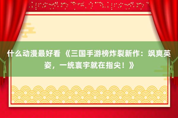 什么动漫最好看 《三国手游榜炸裂新作：飒爽英姿，一统寰宇就在指尖！》