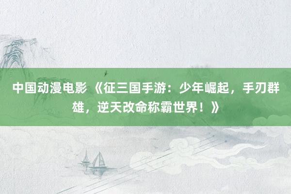 中国动漫电影 《征三国手游：少年崛起，手刃群雄，逆天改命称霸世界！》