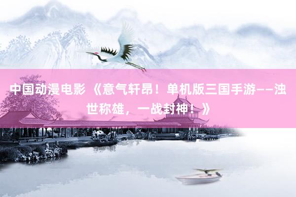 中国动漫电影 《意气轩昂！单机版三国手游——浊世称雄，一战封神！》