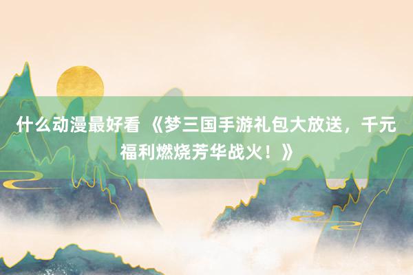 什么动漫最好看 《梦三国手游礼包大放送，千元福利燃烧芳华战火！》