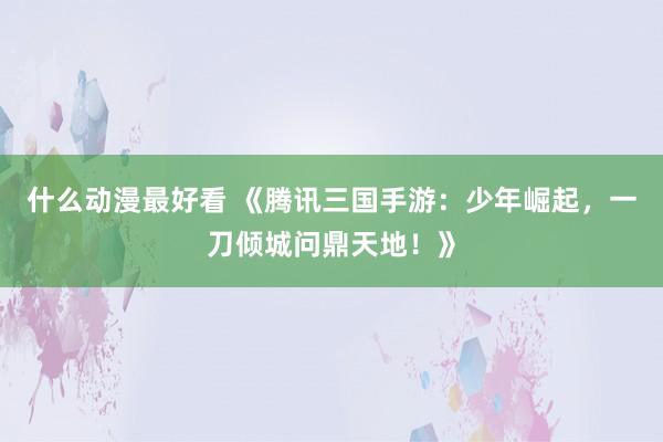 什么动漫最好看 《腾讯三国手游：少年崛起，一刀倾城问鼎天地！》