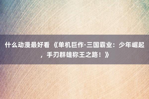 什么动漫最好看 《单机巨作·三国霸业：少年崛起，手刃群雄称王之路！》