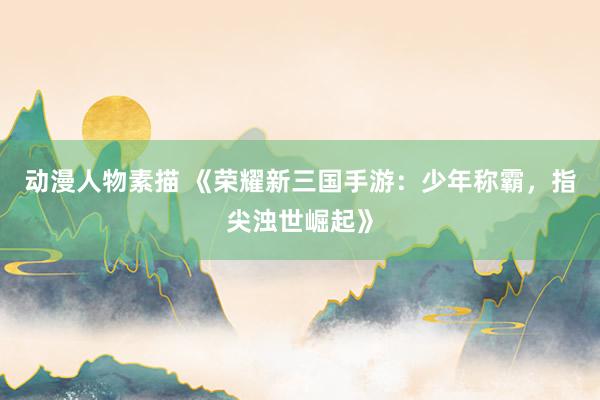 动漫人物素描 《荣耀新三国手游：少年称霸，指尖浊世崛起》