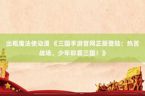 出租魔法使动漫 《三国手游官网正版登陆：热苦战场，少年称霸三国！》