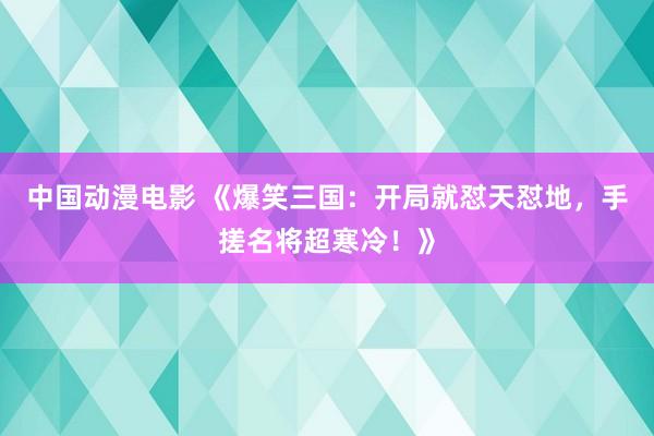 中国动漫电影 《爆笑三国：开局就怼天怼地，手搓名将超寒冷！》