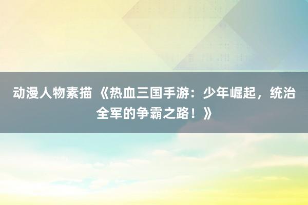 动漫人物素描 《热血三国手游：少年崛起，统治全军的争霸之路！》