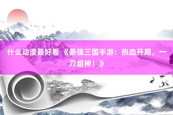 什么动漫最好看 《最强三国手游：热血开局，一刀超神！》