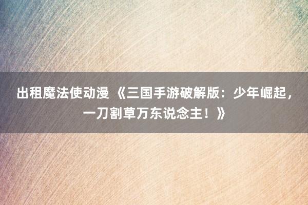 出租魔法使动漫 《三国手游破解版：少年崛起，一刀割草万东说念主！》