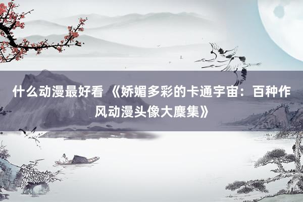什么动漫最好看 《娇媚多彩的卡通宇宙：百种作风动漫头像大麇集》